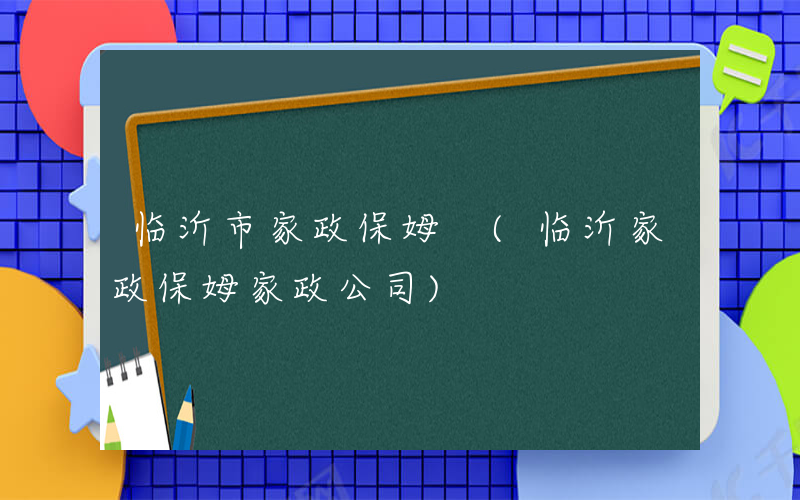临沂市家政保姆 (临沂家政保姆家政公司)